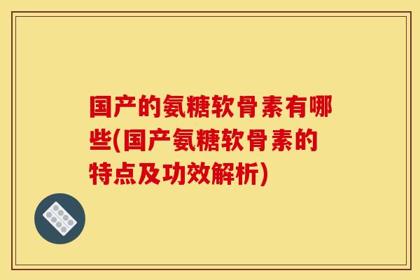 国产的氨糖软骨素有哪些(国产氨糖软骨素的特点及功效解析)