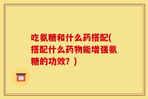 吃氨糖和什么药搭配(搭配什么药物能增强氨糖的功效？)