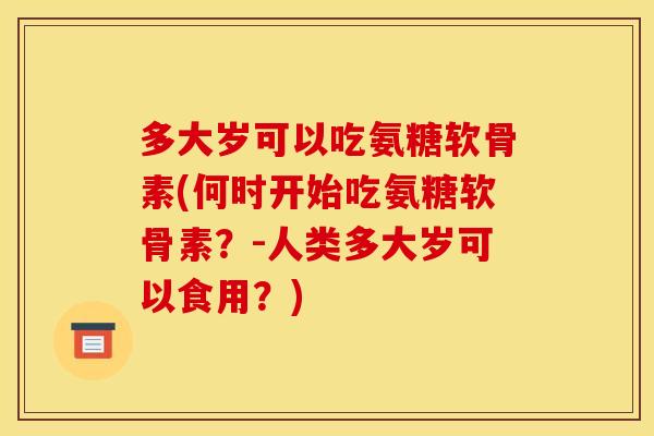 多大岁可以吃氨糖软骨素(何时开始吃氨糖软骨素？-人类多大岁可以食用？)