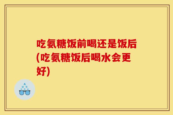 吃氨糖饭前喝还是饭后(吃氨糖饭后喝水会更好)