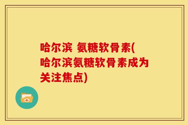 哈尔滨 氨糖软骨素(哈尔滨氨糖软骨素成为关注焦点)
