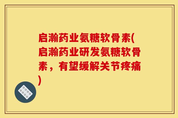 启瀚药业氨糖软骨素(启瀚药业研发氨糖软骨素，有望缓解关节疼痛)