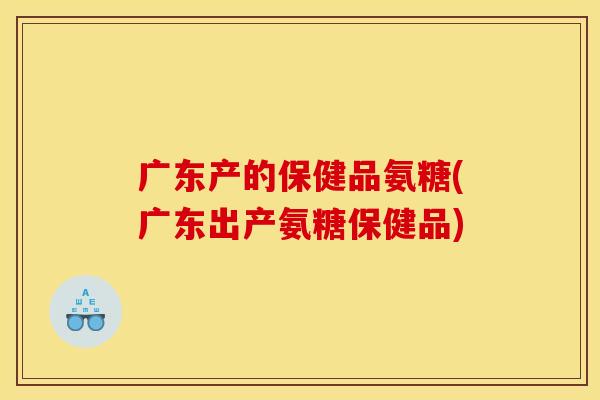 广东产的保健品氨糖(广东出产氨糖保健品)