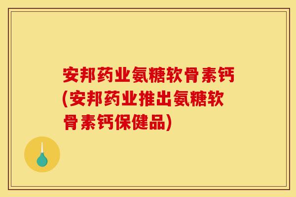 安邦药业氨糖软骨素钙(安邦药业推出氨糖软骨素钙保健品)
