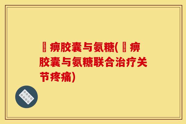 尪痹胶囊与氨糖(尪痹胶囊与氨糖联合治疗关节疼痛)