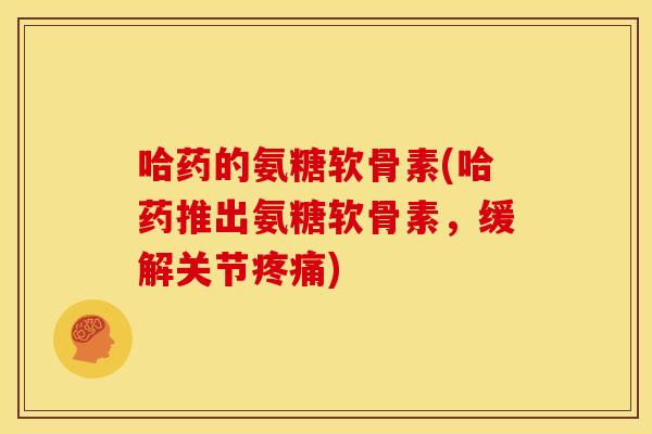 哈药的氨糖软骨素(哈药推出氨糖软骨素，缓解关节疼痛)