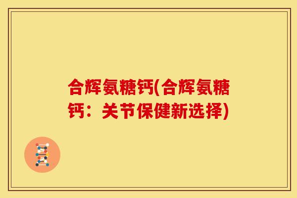 合辉氨糖钙(合辉氨糖钙：关节保健新选择)