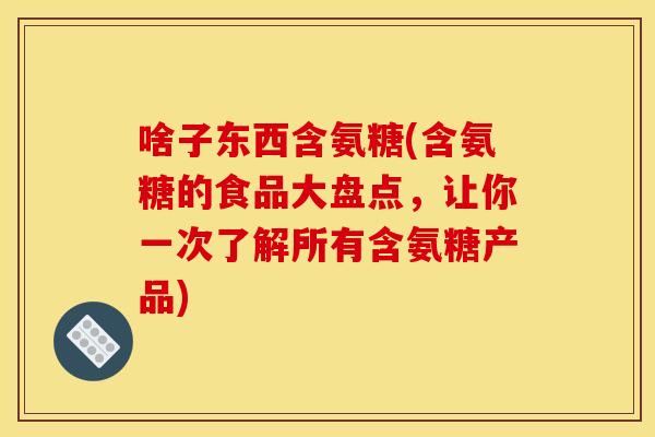 啥子东西含氨糖(含氨糖的食品大盘点，让你一次了解所有含氨糖产品)