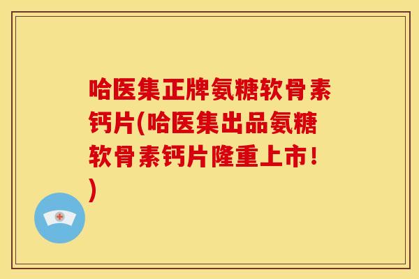 哈医集正牌氨糖软骨素钙片(哈医集出品氨糖软骨素钙片隆重上市！)