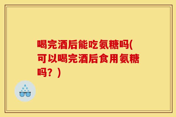 喝完酒后能吃氨糖吗(可以喝完酒后食用氨糖吗？)