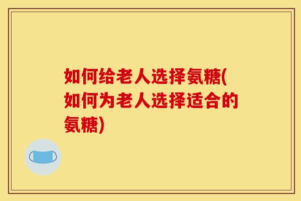 如何给老人选择氨糖(如何为老人选择适合的氨糖)