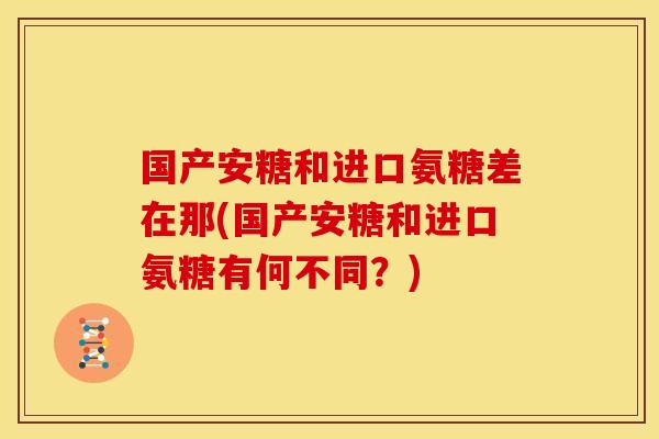 国产安糖和进口氨糖差在那(国产安糖和进口氨糖有何不同？)