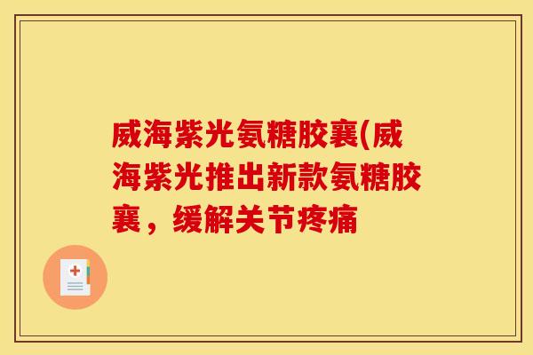 威海紫光氨糖胶襄(威海紫光推出新款氨糖胶襄，缓解关节疼痛