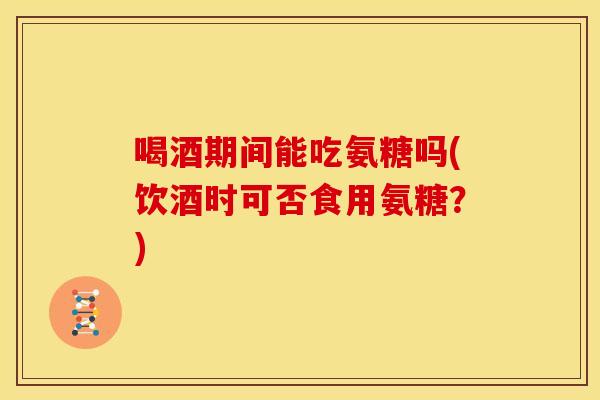 喝酒期间能吃氨糖吗(饮酒时可否食用氨糖？)