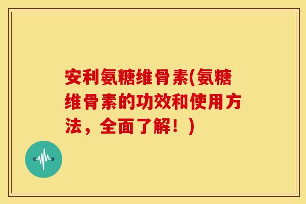 安利氨糖维骨素(氨糖维骨素的功效和使用方法，全面了解！)