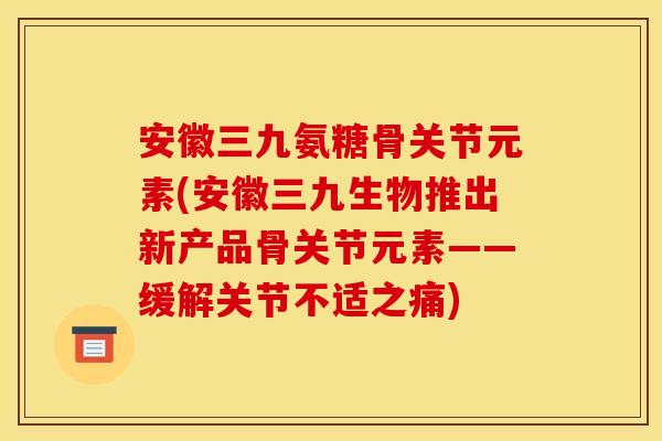 安徽三九氨糖骨关节元素(安徽三九生物推出新产品骨关节元素——缓解关节不适之痛)
