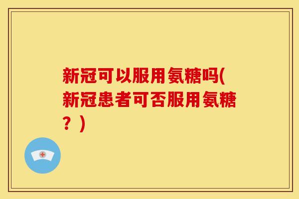 新冠可以服用氨糖吗(新冠患者可否服用氨糖？)
