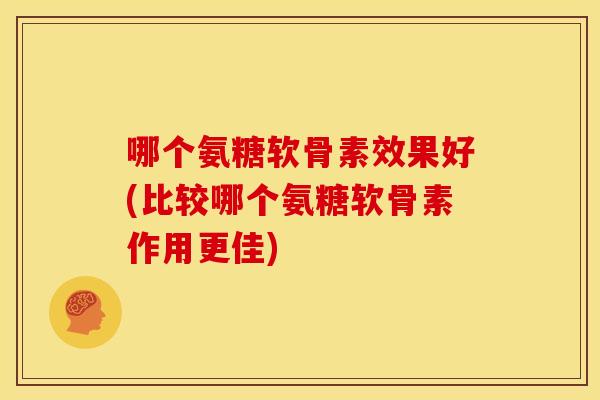哪个氨糖软骨素效果好(比较哪个氨糖软骨素作用更佳)