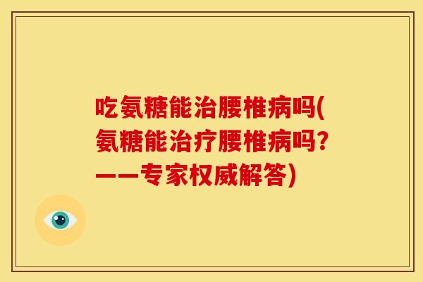 吃氨糖能治腰椎病吗(氨糖能治疗腰椎病吗？——专家权威解答)