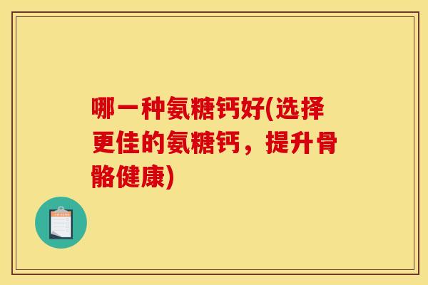 哪一种氨糖钙好(选择更佳的氨糖钙，提升骨骼健康)