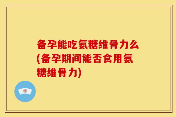 备孕能吃氨糖维骨力么(备孕期间能否食用氨糖维骨力)