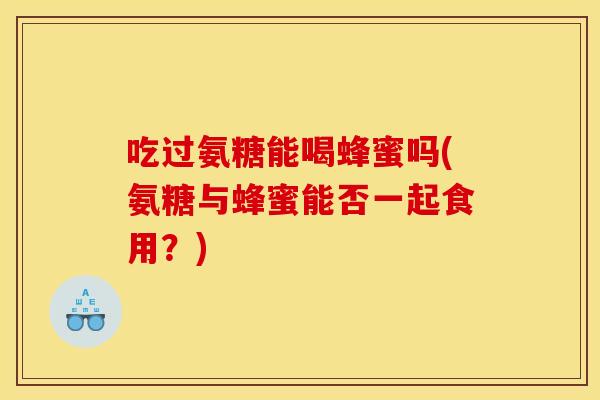 吃过氨糖能喝蜂蜜吗(氨糖与蜂蜜能否一起食用？)