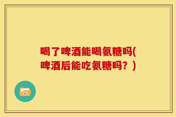 喝了啤酒能喝氨糖吗(啤酒后能吃氨糖吗？)
