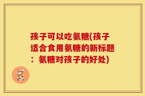 孩子可以吃氨糖(孩子适合食用氨糖的新标题：氨糖对孩子的好处)
