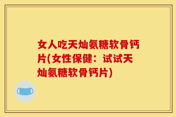 女人吃天灿氨糖软骨钙片(女性保健：试试天灿氨糖软骨钙片)