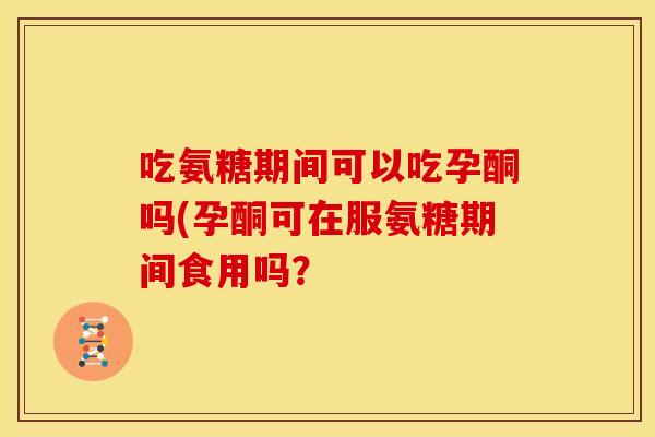吃氨糖期间可以吃孕酮吗(孕酮可在服氨糖期间食用吗？
