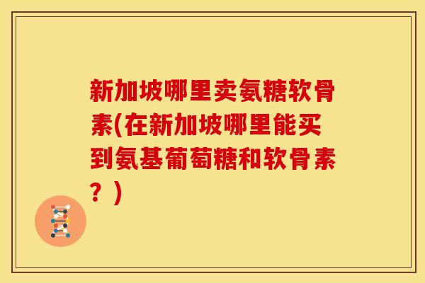 新加坡哪里卖氨糖软骨素(在新加坡哪里能买到氨基葡萄糖和软骨素？)