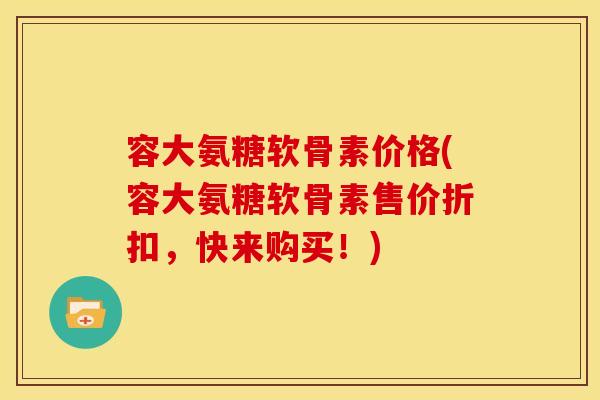 容大氨糖软骨素价格(容大氨糖软骨素售价折扣，快来购买！)