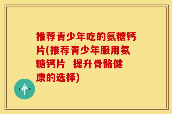 推荐青少年吃的氨糖钙片(推荐青少年服用氨糖钙片  提升骨骼健康的选择)
