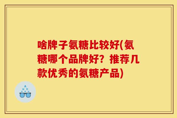 啥牌子氨糖比较好(氨糖哪个品牌好？推荐几款优秀的氨糖产品)
