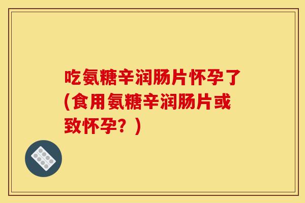 吃氨糖辛润肠片怀孕了(食用氨糖辛润肠片或致怀孕？)
