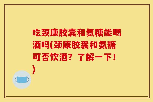 吃颈康胶囊和氨糖能喝酒吗(颈康胶囊和氨糖可否饮酒？了解一下！)