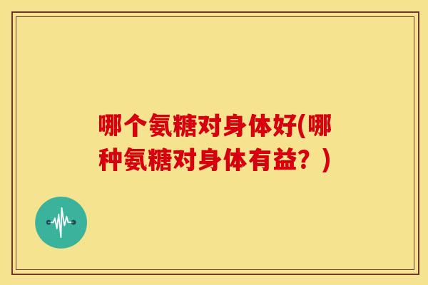 哪个氨糖对身体好(哪种氨糖对身体有益？)