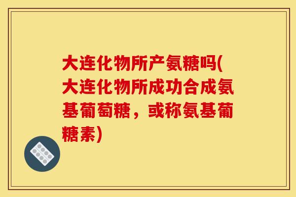 大连化物所产氨糖吗(大连化物所成功合成氨基葡萄糖，或称氨基葡糖素)-第1张图片-关节骑士