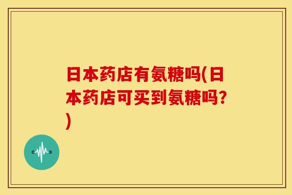 日本药店有氨糖吗(日本药店可买到氨糖吗？)-第1张图片-关节骑士