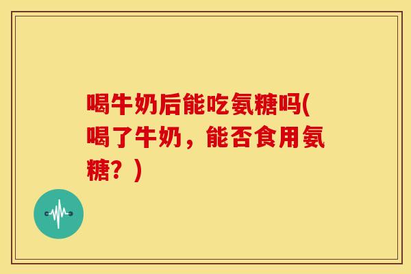 喝牛奶后能吃氨糖吗(喝了牛奶，能否食用氨糖？)