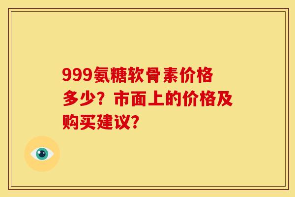999氨糖软骨素价格多少？市面上的价格及购买建议？