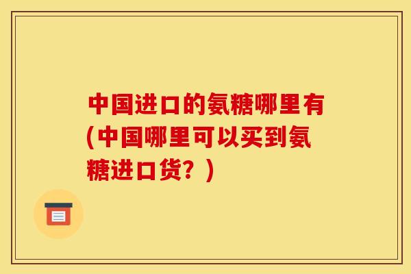 中国进口的氨糖哪里有(中国哪里可以买到氨糖进口货？)