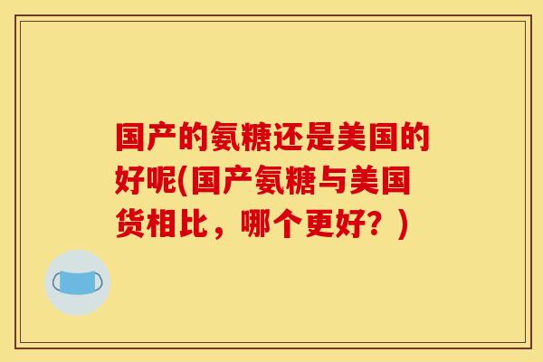 国产的氨糖还是美国的好呢(国产氨糖与美国货相比，哪个更好？)