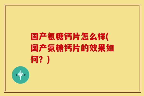 国产氨糖钙片怎么样(国产氨糖钙片的效果如何？)
