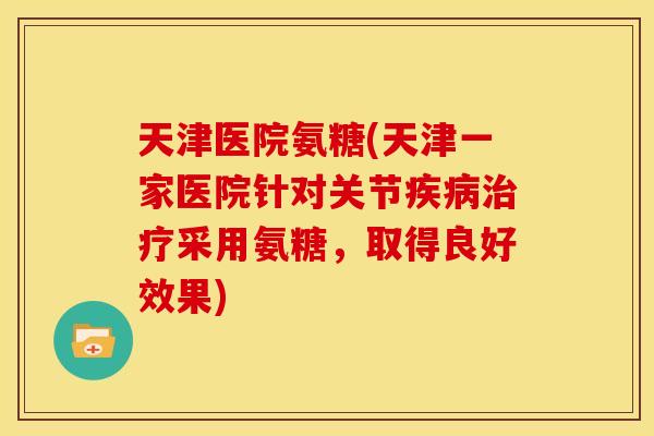 天津医院氨糖(天津一家医院针对关节疾病治疗采用氨糖，取得良好效果)