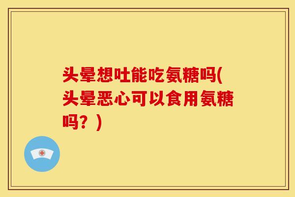 头晕想吐能吃氨糖吗(头晕恶心可以食用氨糖吗？)