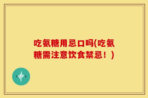 吃氨糖用忌口吗(吃氨糖需注意饮食禁忌！)