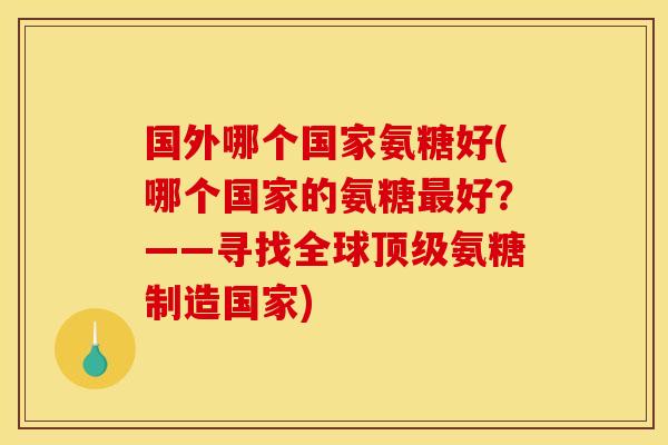 国外哪个国家氨糖好(哪个国家的氨糖最好？——寻找全球顶级氨糖制造国家)