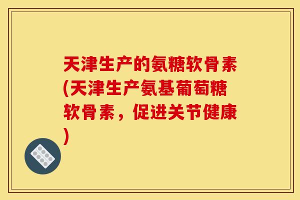 天津生产的氨糖软骨素(天津生产氨基葡萄糖软骨素，促进关节健康)