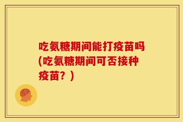 吃氨糖期间能打疫苗吗(吃氨糖期间可否接种疫苗？)